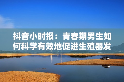抖音小时报：青春期男生如何科学有效地促进生殖器发育的技巧与建议
