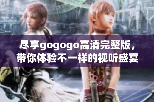 尽享gogogo高清完整版，带你体验不一样的视听盛宴