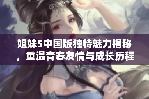 姐妹5中国版独特魅力揭秘，重温青春友情与成长历程