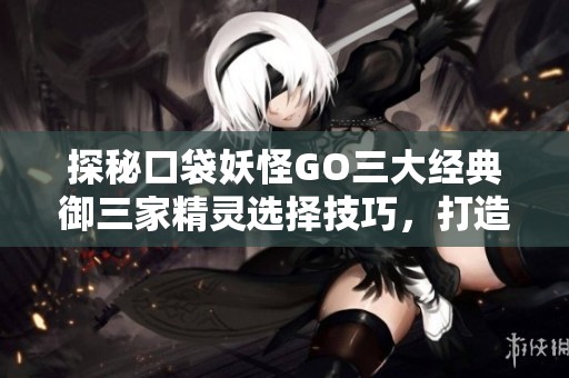 探秘口袋妖怪GO三大经典御三家精灵选择技巧，打造你的梦幻战斗队伍攻略指南