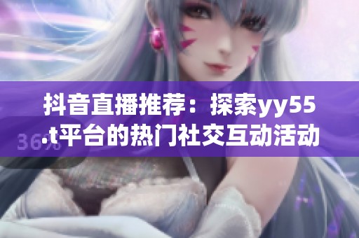 抖音直播推荐：探索yy55.t平台的热门社交互动活动与网络文化现象