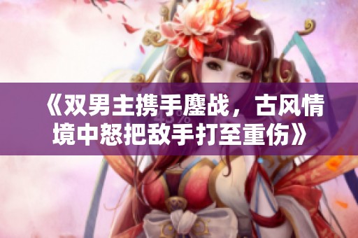 《双男主携手鏖战，古风情境中怒把敌手打至重伤》