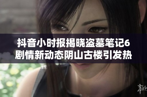 抖音小时报揭晓盗墓笔记6剧情新动态阴山古楼引发热议成为社会新闻焦点