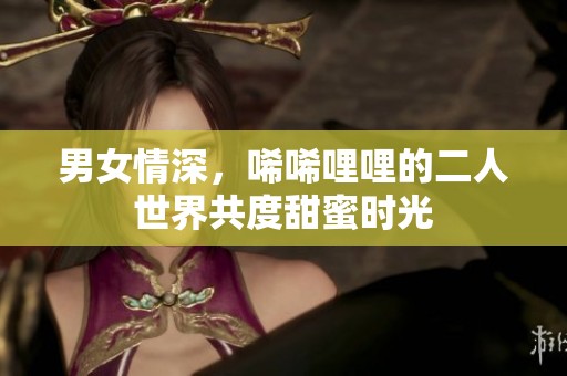 男女情深，唏唏哩哩的二人世界共度甜蜜时光