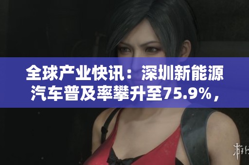 全球产业快讯：深圳新能源汽车普及率攀升至75.9%，展现市场强劲增长潜力