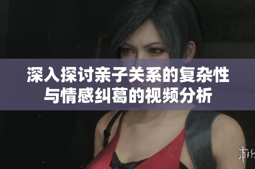 深入探讨亲子关系的复杂性与情感纠葛的视频分析