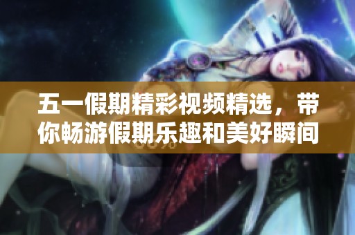 五一假期精彩视频精选，带你畅游假期乐趣和美好瞬间