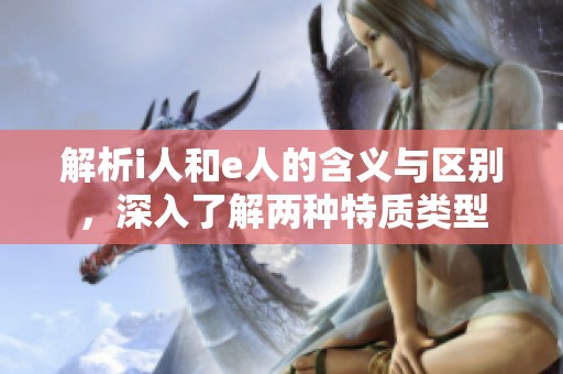 解析i人和e人的含义与区别，深入了解两种特质类型