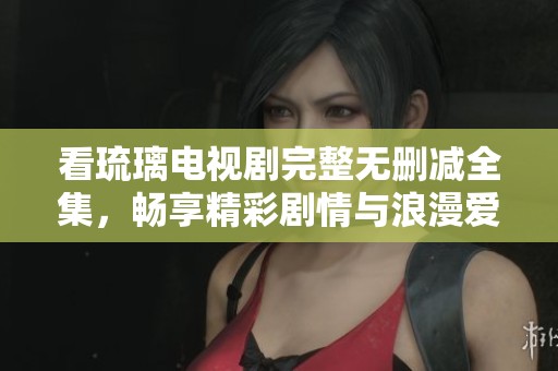 看琉璃电视剧完整无删减全集，畅享精彩剧情与浪漫爱情