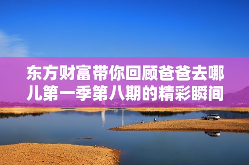 东方财富带你回顾爸爸去哪儿第一季第八期的精彩瞬间与感人故事