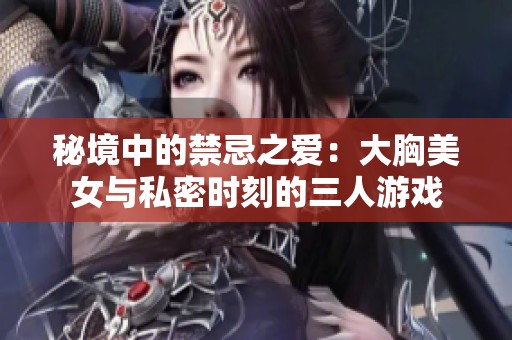 秘境中的禁忌之爱：大胸美女与私密时刻的三人游戏