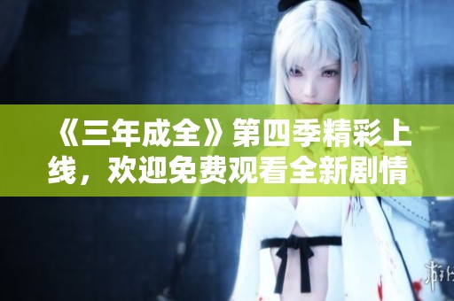 《三年成全》第四季精彩上线，欢迎免费观看全新剧情！