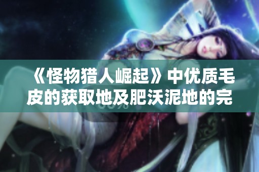 《怪物猎人崛起》中优质毛皮的获取地及肥沃泥地的完整攻略详解