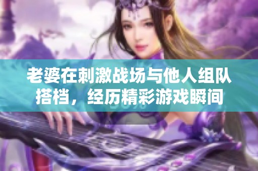 老婆在刺激战场与他人组队搭档，经历精彩游戏瞬间