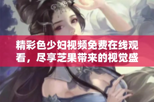 精彩色少妇视频免费在线观看，尽享芝果带来的视觉盛宴