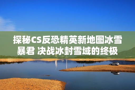 探秘CS反恐精英新地图冰雪暴君 决战冰封雪域的终极挑战来袭