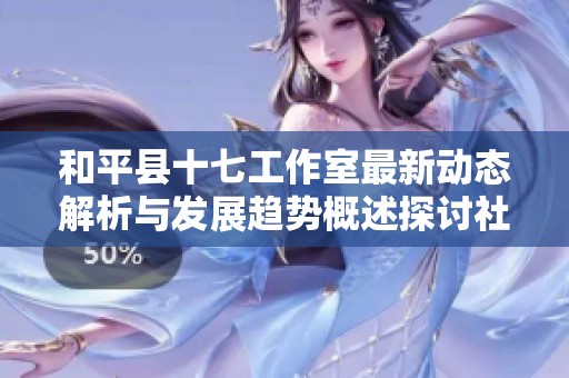 和平县十七工作室最新动态解析与发展趋势概述探讨社会新闻影响力
