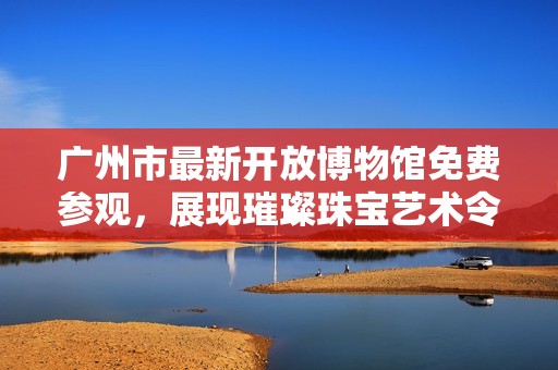广州市最新开放博物馆免费参观，展现璀璨珠宝艺术令人叹为观止