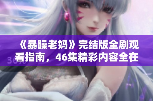 《暴躁老妈》完结版全剧观看指南，46集精彩内容全在这里