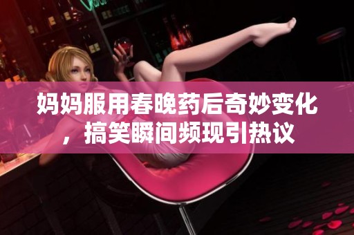 妈妈服用春晚药后奇妙变化，搞笑瞬间频现引热议