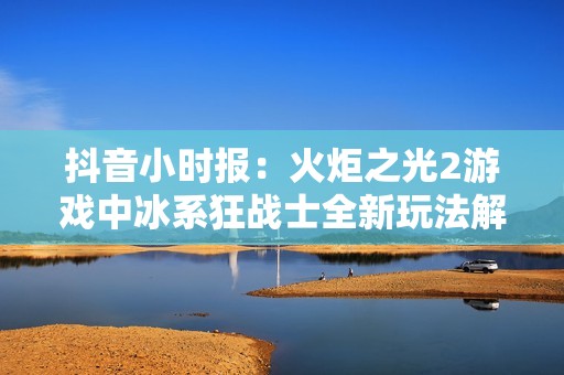 抖音小时报：火炬之光2游戏中冰系狂战士全新玩法解析与策略分享