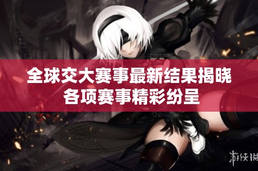 全球交大赛事最新结果揭晓 各项赛事精彩纷呈