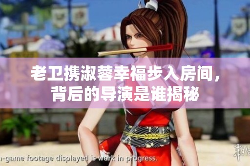 老卫携淑蓉幸福步入房间，背后的导演是谁揭秘