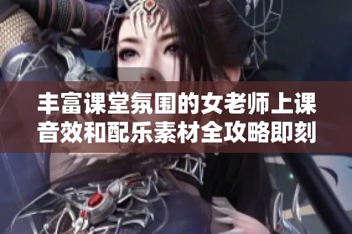丰富课堂氛围的女老师上课音效和配乐素材全攻略即刻下载使用