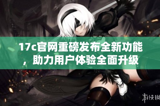 17c官网重磅发布全新功能，助力用户体验全面升级