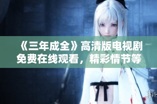 《三年成全》高清版电视剧免费在线观看，精彩情节等你来发现