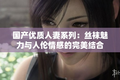 国产优质人妻系列：丝袜魅力与人伦情感的完美结合