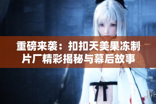 重磅来袭：扣扣天美果冻制片厂精彩揭秘与幕后故事