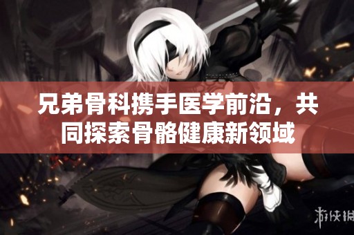 兄弟骨科携手医学前沿，共同探索骨骼健康新领域