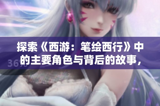 探索《西游：笔绘西行》中的主要角色与背后的故事，揭开神秘的旅程面纱