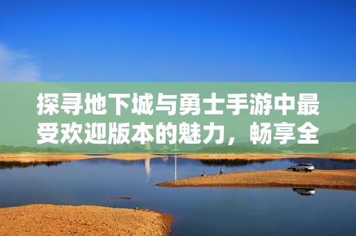 探寻地下城与勇士手游中最受欢迎版本的魅力，畅享全新冒险体验