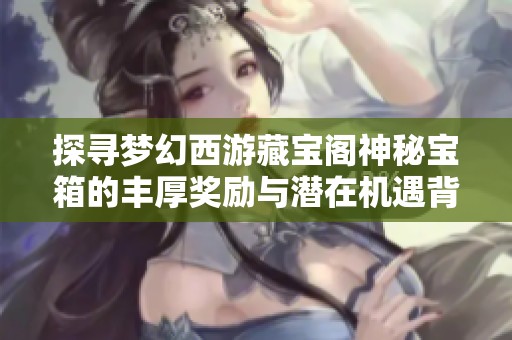 探寻梦幻西游藏宝阁神秘宝箱的丰厚奖励与潜在机遇背后的真实故事