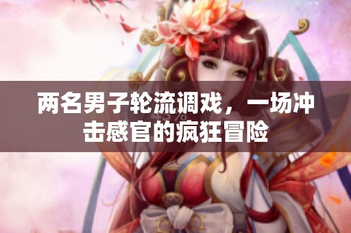 两名男子轮流调戏，一场冲击感官的疯狂冒险