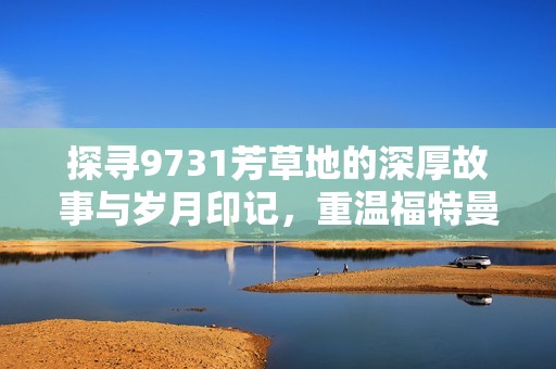 探寻9731芳草地的深厚故事与岁月印记，重温福特曼手游的感动与回忆