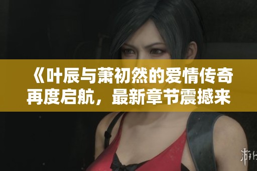 《叶辰与萧初然的爱情传奇再度启航，最新章节震撼来袭》