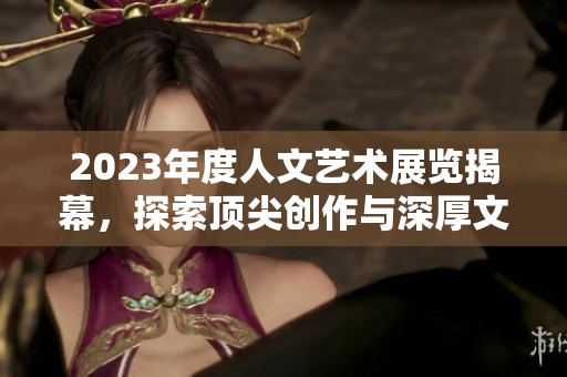2023年度人文艺术展览揭幕，探索顶尖创作与深厚文化底蕴