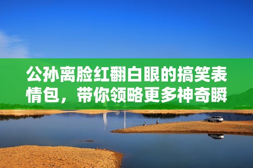 公孙离脸红翻白眼的搞笑表情包，带你领略更多神奇瞬间