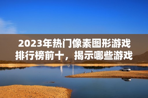 2023年热门像素图形游戏排行榜前十，揭示哪些游戏人气最高不可错过