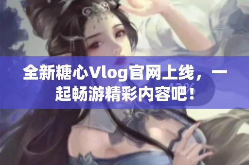 全新糖心Vlog官网上线，一起畅游精彩内容吧！