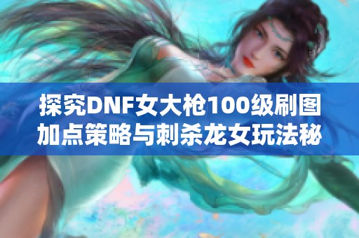 探究DNF女大枪100级刷图加点策略与刺杀龙女玩法秘籍分享