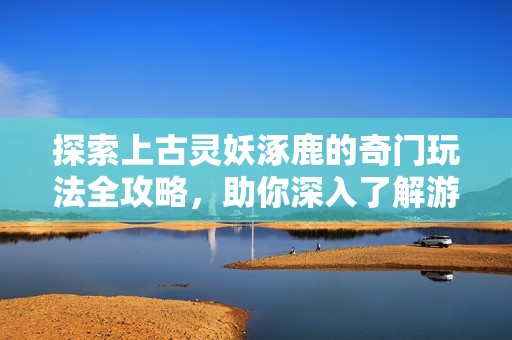 探索上古灵妖涿鹿的奇门玩法全攻略，助你深入了解游戏奥秘和技巧