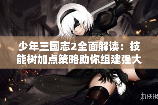 少年三国志2全面解读：技能树加点策略助你组建强大无敌阵容
