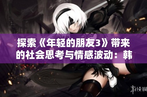 探索《年轻的朋友3》带来的社会思考与情感波动：韩国电影独特的视角与表现