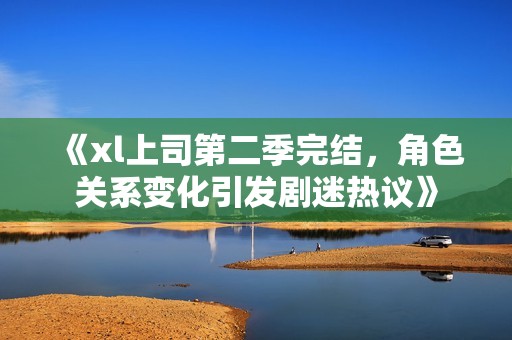 《xl上司第二季完结，角色关系变化引发剧迷热议》