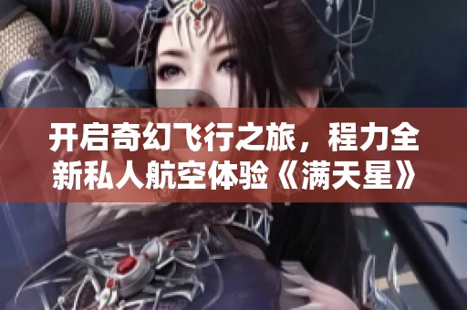 开启奇幻飞行之旅，程力全新私人航空体验《满天星》等你来探索高空魅力