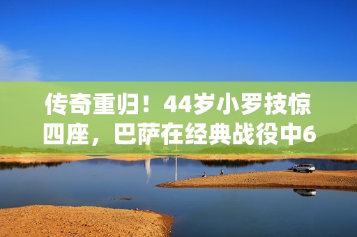 传奇重归！44岁小罗技惊四座，巴萨在经典战役中6-4逆袭皇马震撼全场